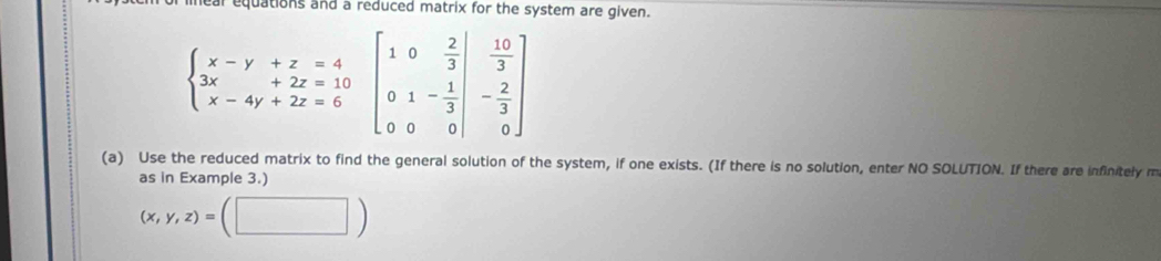 ear equations and a reduced matrix for the system are given.
beginarrayl x-y+z=4 3x-4y+2z=10 x-4y+2z=6endarray.  beginbmatrix 1&-4y+2z=6&beginbmatrix 1&0& 2/3  0&1&- 1/3  0&
(a) Use the reduced matrix to find the general solution of the system, if one exists. (If there is no solution, enter NO SOLUTION. If there are infinitely m
as in Example 3.)
(x,y,z)=(□ )