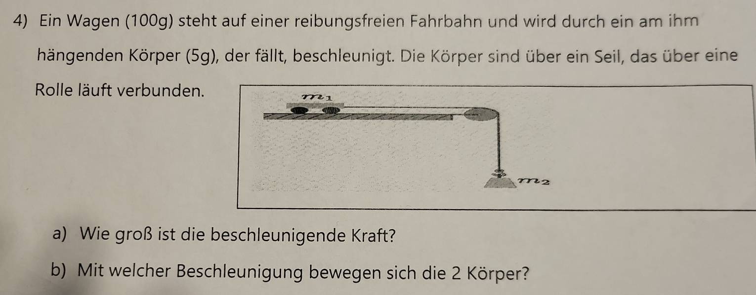 Ein Wagen (100g) steht auf einer reibungsfreien Fahrbahn und wird durch ein am ihm 
hängenden Körper (5g), der fällt, beschleunigt. Die Körper sind über ein Seil, das über eine 
Rolle läuft verbunden. 
a) Wie groß ist die beschleunigende Kraft? 
b) Mit welcher Beschleunigung bewegen sich die 2 Körper?