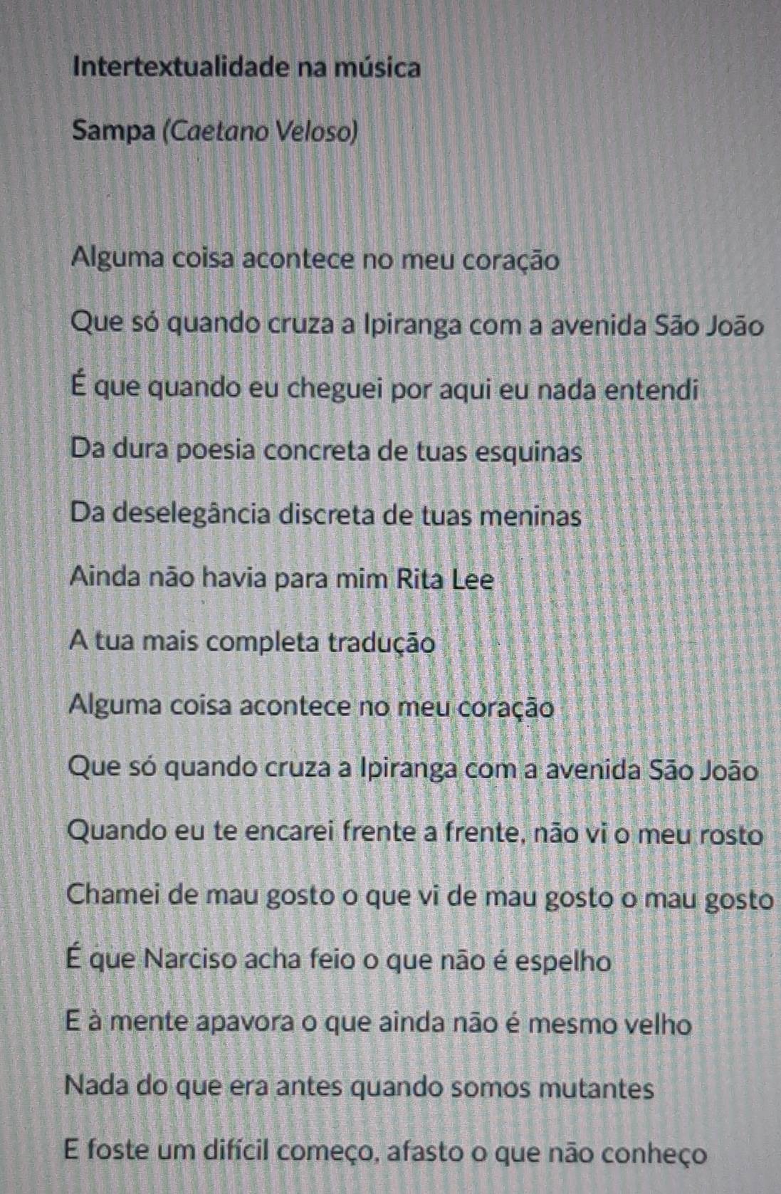 Intertextualidade na música 
Sampa (Caetano Veloso) 
Alguma coisa acontece no meu coração 
Que só quando cruza a Ipiranga com a avenida São João 
É que quando eu cheguei por aqui eu nada entendi 
Da dura poesia concreta de tuas esquinas 
Da deselegância discreta de tuas meninas 
Ainda não havia para mim Rita Lee 
A tua mais completa tradução 
Alguma coisa acontece no meu coração 
Que só quando cruza a Ipiranga com a avenida São João 
Quando eu te encarei frente a frente, não vi o meu rosto 
Chamei de mau gosto o que vi de mau gosto o mau gosto 
É que Narciso acha feio o que não é espelho 
E à mente apavora o que ainda não é mesmo velho 
Nada do que era antes quando somos mutantes 
E foste um difícil começo, afasto o que não conheço