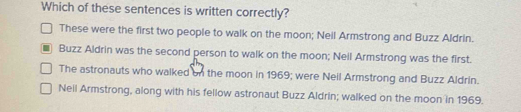 Which of these sentences is written correctly?
These were the first two people to walk on the moon; Neil Armstrong and Buzz Aldrin.
Buzz Aldrin was the second person to walk on the moon; Neil Armstrong was the first.
The astronauts who walked on the moon in 1969; were Neil Armstrong and Buzz Aldrin.
Neil Armstrong, along with his fellow astronaut Buzz Aldrin; walked on the moon in 1969.