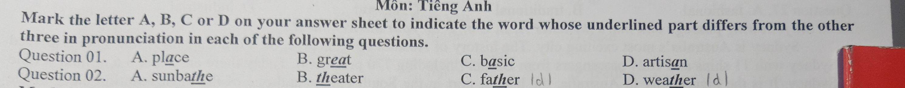 Môn: Tiêng Anh
Mark the letter A, B, C or D on your answer sheet to indicate the word whose underlined part differs from the other
three in pronunciation in each of the following questions.
Question 01. A. place B. great C. basic D. artisan
Question 02. A. sunbathe B. theater C. father D. weather