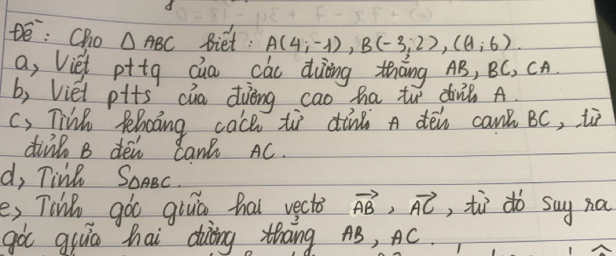 De: Cho △ ABC Biet: A(4;-1), B(-3;2), ((1;6). 
a, Viet pttg cua cáu duing thāng AB, BC, CA 
b, Viet pits cua duèng cao ha to din? A. 
() Tink felocing cach to dind A den can BC, ti 
div B den Can AC. 
d, Tinl SOABC. 
e, Tihe góo giuā hai vect vector AB>vector AC , tì do say na 
got giuo hai diàòng thāng AB, AC.