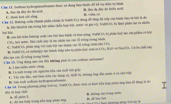 Sodium hydrogencarbonate được sử dụng làm thuốc đề hỗ trợ điều trị bệnh
A. đau dạ dày do dư acid. B. đau dạ dày do thiều acid.
C. thoái hoá cột sống. D. viêm cơ.
Câu 12. Baking soda (thành phần chính là Na HCO_3) dùng để tăng độ xốp của bánh làm từ bột là do
A. khi khuếch tán trong bột nhão (hỗn hợp bột, nước và gia vị), NaHCO₃ bị thuỷ phân tạo ra nhiều
bọt khí.
B. sau khi trộn baking soda vào bột làm bánh và đun nóng, NaHCO₃ bị phân huỷ tạo sản phẩm có khí
CO_2 ,hơi nước. Hai chất này là tác nhân tạo các lỗ trồng trong bánh.
C. NaHCO₃ phản ứng với tinh bột tạo thành các lỗ trống chứa khí CO_2.
D. NaHCO3 có enthalpy tạo thành thấp nên tự phân huỷ sinh ra CO_2,H_2O và Na_2CO_3. Cáả ba chất này
đều tạo các lỗ trống trong bánh.
Câu 13. Ứng dụng nào sau đây không phải là của sodium carbonate?
A. Làm mêm nước cứng.
B. Là một trong các nguyên liệu sản xuất bột giấy.
C. Tầy rừa đầu, mỡ bám trên các dụng cụ, thiết bị, đường ống dẫn nước ở cá nhà bếp.
D. Sản xuất sodium hydrogencarbonate.
Câu 14. Trong phương pháp Solvay, NaHCO3 được tách ra khỏi hỗn hợp phản ứng khá dễ đàng là đo
đây là hợp chất
A. dễ phân li. B. không tan trong nước.
C. độ tan thấp trong hỗn hợp phản ứng. D. dễ bay hơi.
theo phương pháp Solvay là