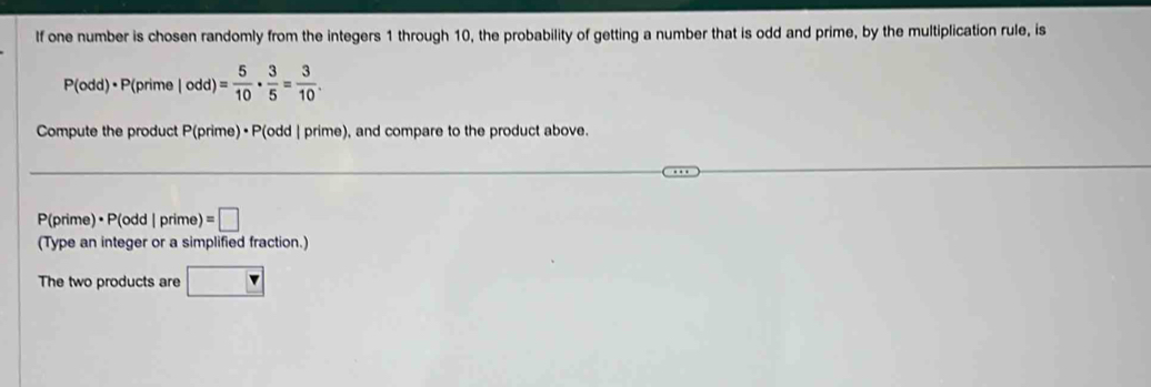 If one number is chosen randomly from the integers 1 through 10, the probability of getting a number that is odd and prime, by the multiplication rule, is
P(odd)· P(prime|odd)= 5/10 ·  3/5 = 3/10 . 
Compute the product P(prime) • P(odd | prime), and compare to the product above.
P(prime) • P(odd|prime)=□
(Type an integer or a simplified fraction.) 
The two products are