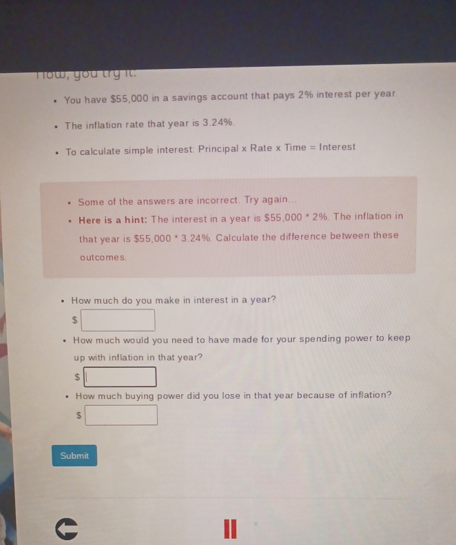 How, you try it. 
You have $55,000 in a savings account that pays 2% interest per year. 
The inflation rate that year is 3.24%. 
To calculate simple interest: Principal x Rate x Time = Interest 
Some of the answers are incorrect. Try again... 
Here is a hint: The interest in a year is $55,000*2%. The inflation in 
that ye ar is $55,000*3.24% Calculate the difference between these 
out co mes . 
How much do you make in interest in a year?
$
How much would you need to have made for your spending power to keep 
up with inflation in that year?
$
How much buying power did you lose in that year because of inflation?
$
Submit