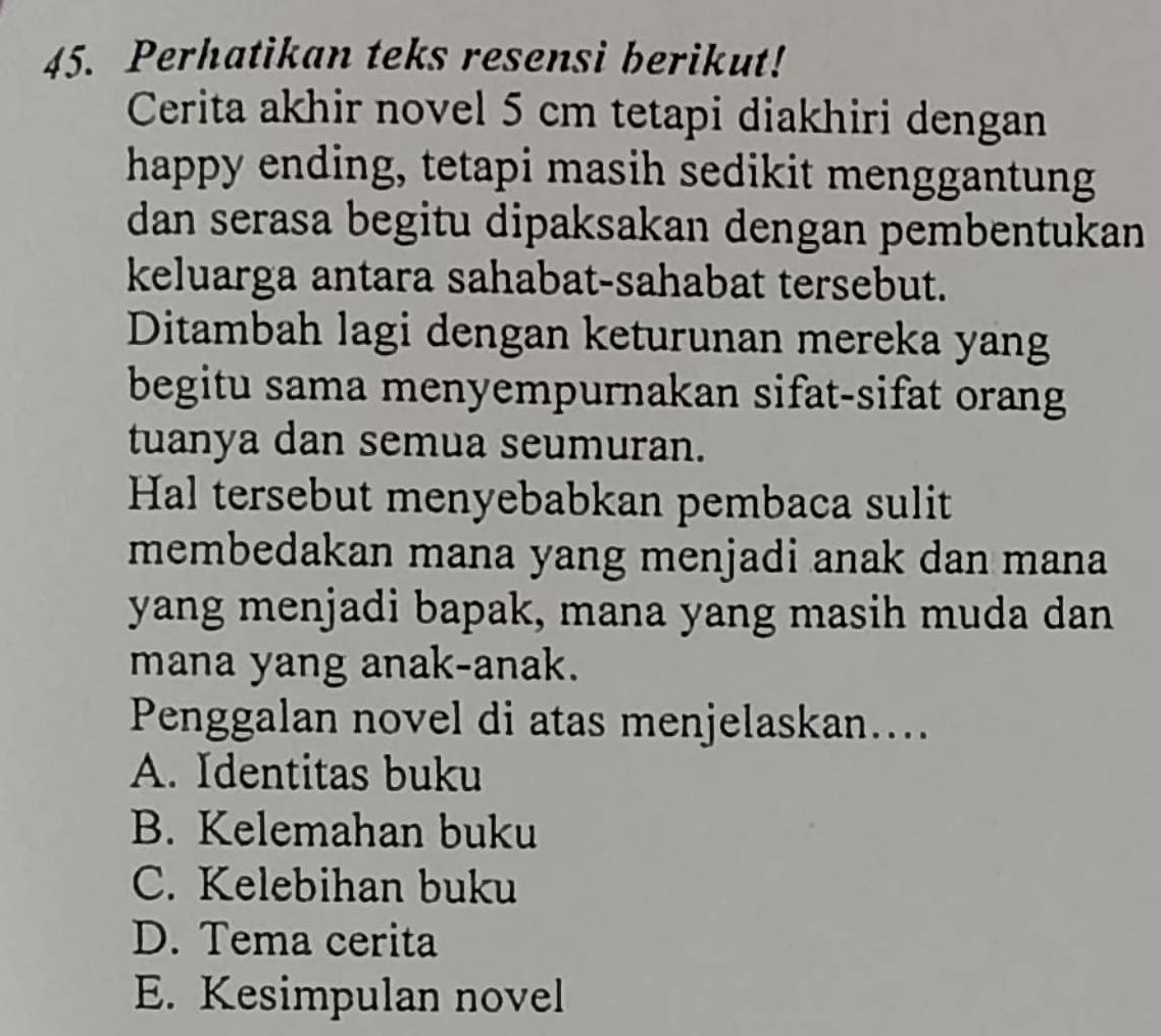 Perhatikan teks resensi berikut!
Cerita akhir novel 5 cm tetapi diakhiri dengan
happy ending, tetapi masih sedikit menggantung
dan serasa begitu dipaksakan dengan pembentukan
keluarga antara sahabat-sahabat tersebut.
Ditambah lagi dengan keturunan mereka yang
begitu sama menyempurnakan sifat-sifat orang
tuanya dan semua seumuran.
Hal tersebut menyebabkan pembaca sulit
membedakan mana yang menjadi anak dan mana
yang menjadi bapak, mana yang masih muda dan
mana yang anak-anak.
Penggalan novel di atas menjelaskan…...
A. Identitas buku
B. Kelemahan buku
C. Kelebihan buku
D. Tema cerita
E. Kesimpulan novel