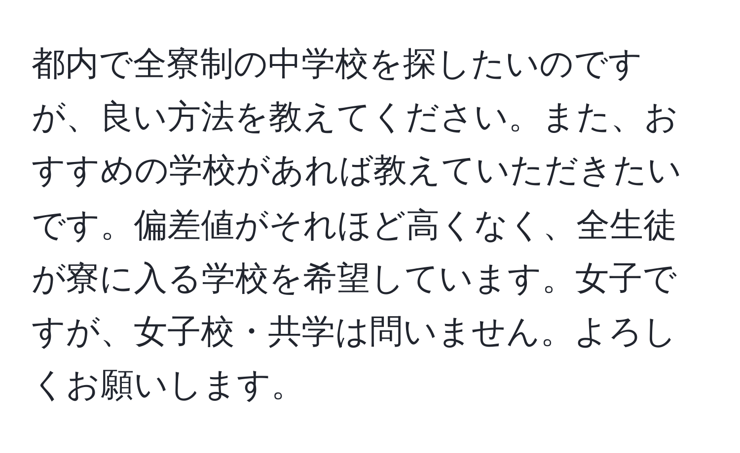 都内で全寮制の中学校を探したいのですが、良い方法を教えてください。また、おすすめの学校があれば教えていただきたいです。偏差値がそれほど高くなく、全生徒が寮に入る学校を希望しています。女子ですが、女子校・共学は問いません。よろしくお願いします。