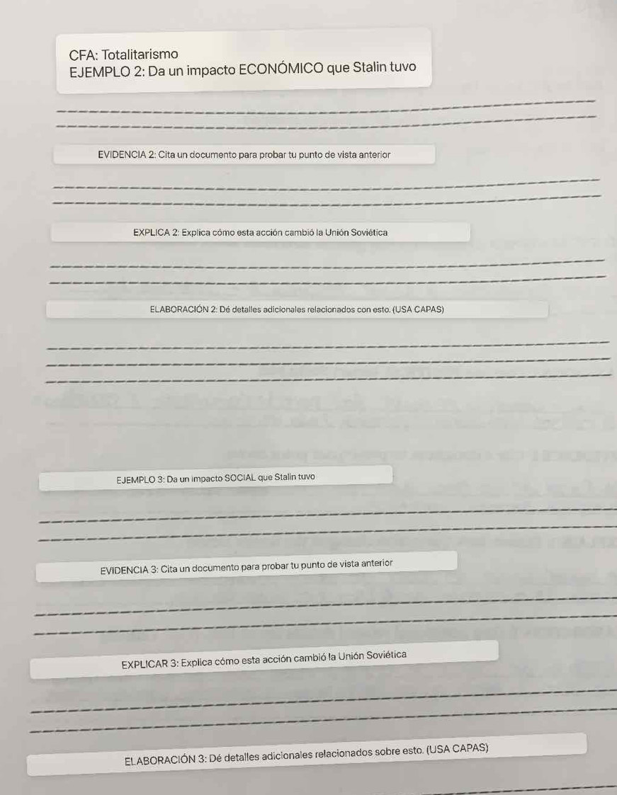 CFA: Totalitarismo 
EJEMPLO 2: Da un impacto ECONÓMICO que Stalin tuvo 
_ 
_ 
EVIDENCIA 2: Cita un documento para probar tu punto de vista anterior 
_ 
_ 
EXPLICA 2: Explica cómo esta acción cambió la Unión Soviética 
_ 
_ 
ELABORACIÓN 2: Dé detalles adicionales relacionados con esto. (USA CAPAS) 
_ 
_ 
_ 
EJEMPLO 3: Da un impacto SOCIAL que Stalin tuvo 
_ 
_ 
_ 
_ 
_ 
_ 
EVIDENCIA 3: Cita un documento para probar tu punto de vista anterior 
_ 
_ 
EXPLICAR 3: Explica cómo esta acción cambió la Unión Soviética 
_ 
_ 
ELABORACIÓN 3: Dé detalles adicionales relacionados sobre esto. (USA CAPAS) 
_