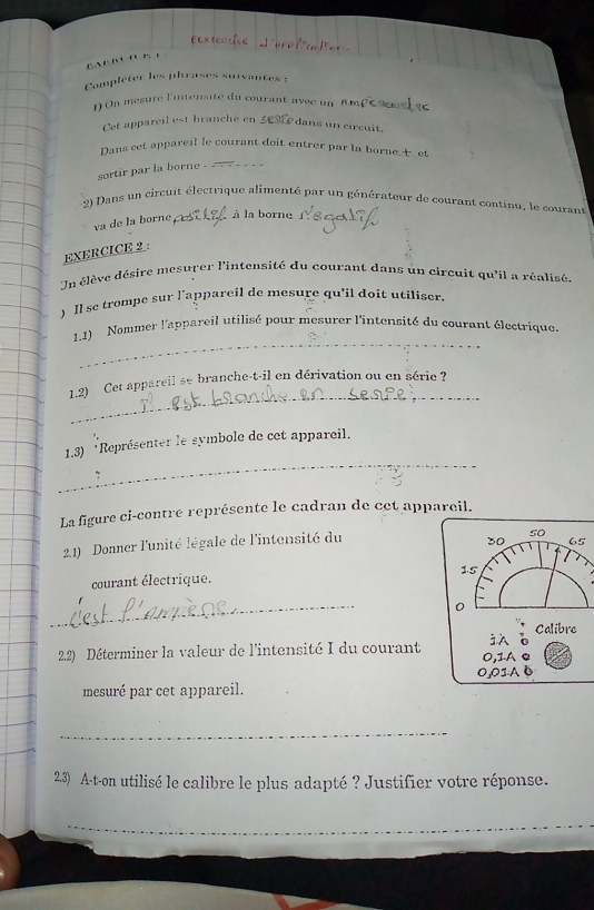 ' r 
Compléter les phrases suivantes :
1) On mesure l'intensité du courant avec un
Cet appareil est branché en 5631 dans un circuit.
Dans cet appareil le courant doit entrer par la borne. et
sortir par la borne - _--...
2) Dans un circuit éléctrique alimenté par un générateur de courant continu, le courant
va de la borne eé à la borne
EXERCICE 2 :
Un élève désire mesurer l'intensité du courant dans ùn circuit qu'il a réalisé
) Il se trompe sur l’appareil de mesure qu'il doit utiliser.
_
1.1) Nommer l'appareil utilisé pour mesurer l'intensité du courant électrique.
_
1.2) Cet appareil se branche-t-il en dérivation ou en série ?
_
1.3) *Représenter le symbole de cet appareil.
~
La figure ci-contre représente le cadran de cet appareil.
21) Donner l'unité légale de l'intensité du
50
30 65
courant électrique. 15
_
0
Calibre

2.2) Déterminer la valeur de l'intensité I du courant 0,1.Ae
mesuré par cet appareil. 0,01A B
_
2.3) A-t-on utilisé le calibre le plus adapté ? Justifier votre réponse.
_