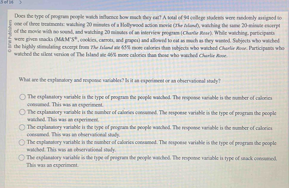 of 16
Does the type of program people watch influence how much they eat? A total of 94 college students were randomly assigned to
one of three treatments: watching 20 minutes of a Hollywood action movie (The Island), watching the same 20-minute excerpt
= of the movie with no sound, and watching 20 minutes of an interview program (Charlie Rose). While watching, participants
were given snacks (M&M’ S° , cookies, carrots, and grapes) and allowed to eat as much as they wanted. Subjects who watched
the highly stimulating excerpt from The Island ate 65% more calories than subjects who watched Charlie Rose. Participants who
watched the silent version of The Island ate 46% more calories than those who watched Charlie Rose.
What are the explanatory and response variables? Is it an experiment or an observational study?
The explanatory variable is the type of program the people watched. The response variable is the number of calories
consumed. This was an experiment.
The explanatory variable is the number of calories consumed. The response variable is the type of program the people
watched. This was an experiment.
The explanatory variable is the type of program the people watched. The response variable is the number of calories
consumed. This was an observational study.
The explanatory variable is the number of calories consumed. The response variable is the type of program the people
watched. This was an observational study.
The explanatory variable is the type of program the people watched. The response variable is type of snack consumed.
This was an experiment.