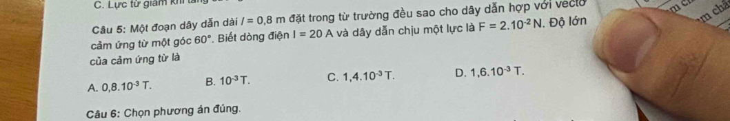 Lực từ giám khi l
um châ
Câu 5: Một đoạn dây dẫn dài l=0.8m đặt trong từ trường đều sao cho dây dẫn hợp với veclo
cảm ứng từ một góc 60°. Biết dòng điện I=20A và dây dẫn chịu một lực là F=2.10^(-2)N. Độ lớn
của cảm ứng từ là
A. 0,8.10^(-3)T. B. 10^(-3)T.
C. 1,4.10^(-3)T. D. 1,6.10^(-3)T. 
Câu 6: Chọn phương án đúng.