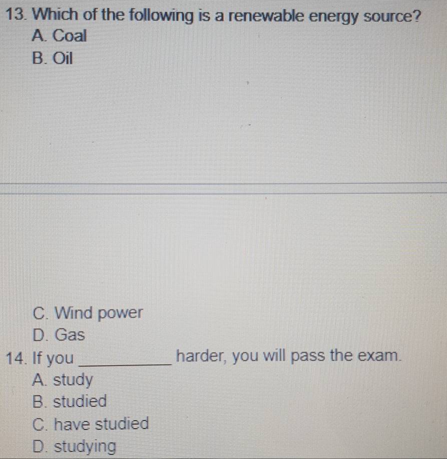 Which of the following is a renewable energy source?
A. Coal
B. Oil
C. Wind power
D. Gas
14. If you _harder, you will pass the exam.
A. study
B. studied
C. have studied
D. studying