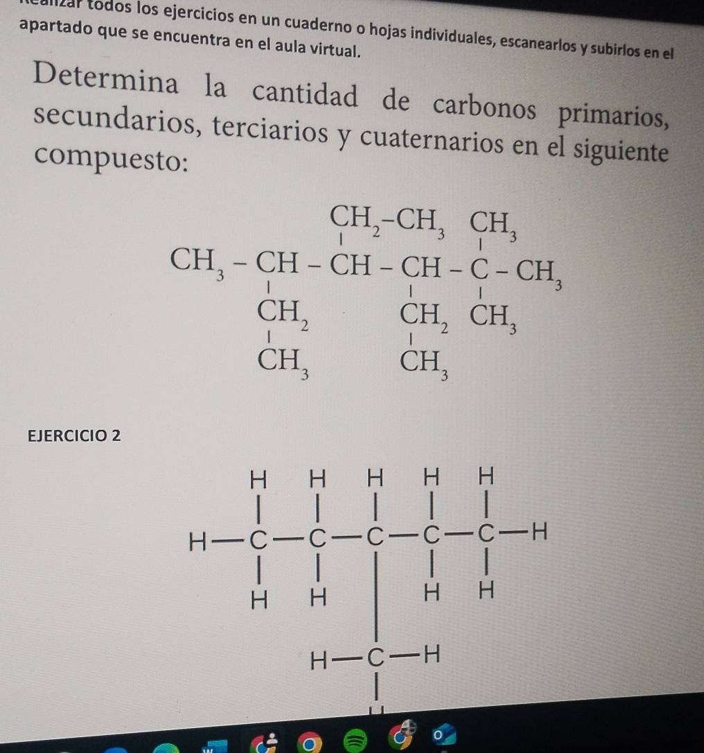 izar todos los ejercicios en un cuaderno o hojas individuales, escanearlos y subirlos en el 
apartado que se encuentra en el aula virtual. 
Determina la cantidad de carbonos primarios, 
secundarios, terciarios y cuaternarios en el siguiente 
compuesto:
CH,-≤slant 11,2-CH,GH, CH,-CH,GH-CH_3), H_2H,CH_2CH, CH,CH_3,endarray.  
EJERCICIO 2 
n=frac 1(prodlimits _h)^(-frac 1)2_(i=1-frac prodlimits _)^(1-frac 1)2-1-11to 0