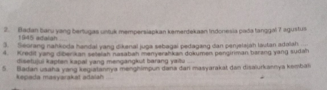 Badan baru yang bertugas untuk mempersiapkan kemerdekaan Indonesia pada tanggal 7 agustus 
1945 adalah ..... 
3. Seorang nahkoda handal yang dikenal juga sebagai pedagang dan penjelajah lautan adalah 
4. Kredit yang diberikan seteiah nasabah menyerahkan dokumen pengiriman barang yang sudah 
disetujui kapten kapal yang mengangkut barang yaitu “ 
5. Badan usaha yang kegiatannya menghimpun dana dari masyarakat dan disalurkannya kembali 
kepada masyarakat adalah