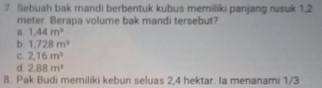 Sebuah bak mandi berbentuk kubus memiliki panjang rusuk 1.2
meter. Berapa volume bak mandi tersebut?
a. 1,44m^3
b. 1,728m^3
C. 2,16m^3
d. 2,88m^3
8. Pak Budi memiliki kebun seluas 2, 4 hektar. Ia menanami 1/3