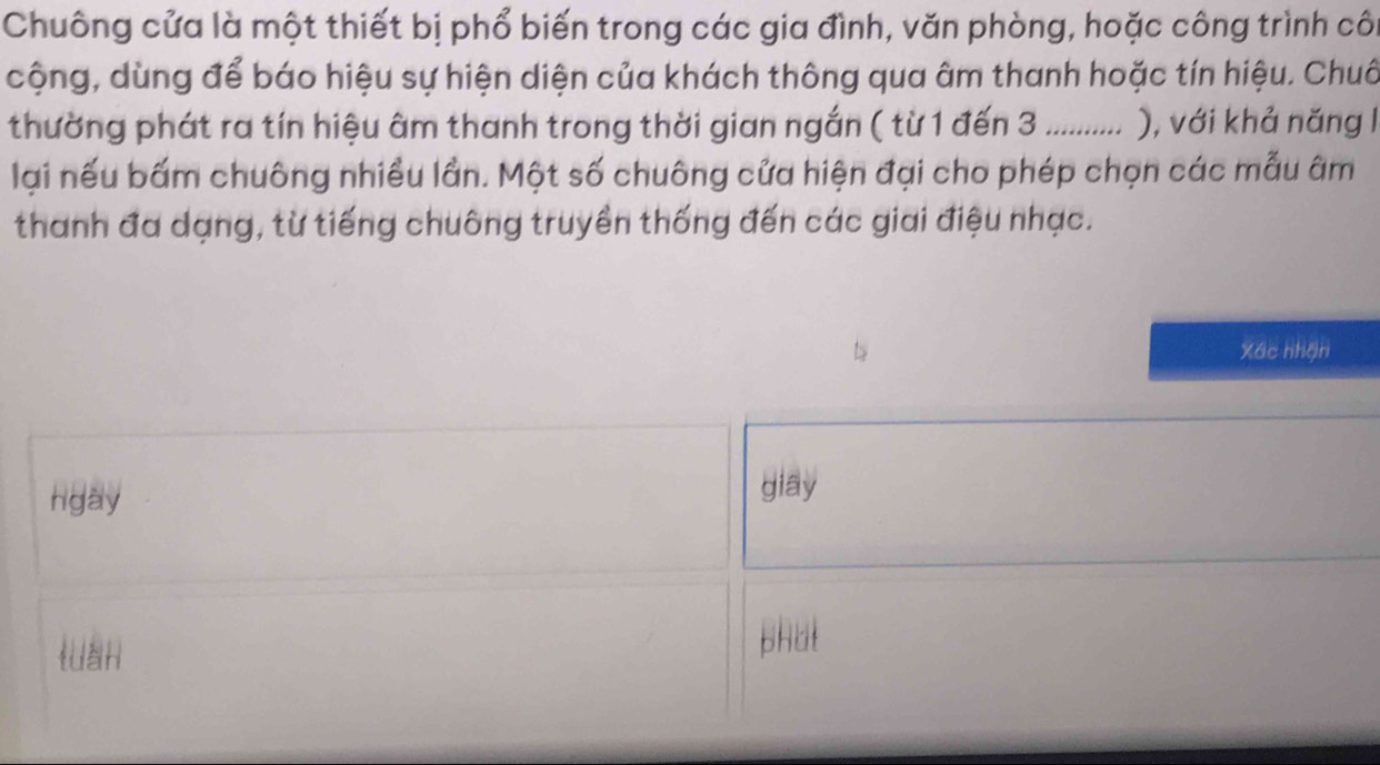 Chuông cửa là một thiết bị phổ biến trong các gia đình, văn phòng, hoặc công trình côi
cộng, dùng để báo hiệu sự hiện diện của khách thông qua âm thanh hoặc tín hiệu. Chuô
thường phát ra tín hiệu âm thanh trong thời gian ngắn ( từ 1 đến 3.......... ), với khả năng I
lại nếu bấm chuông nhiều lần. Một số chuông cửa hiện đại cho phép chọn các mẫu âm
thanh đa dạng, từ tiếng chuông truyền thống đến các giai điệu nhạc.
Xác nhận
hgay
giay
tuán phat