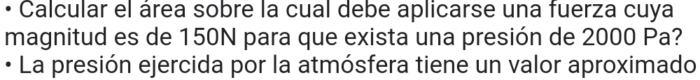 • Calcular el área sobre la cual debe aplicarse una fuerza cuya 
magnitud es de 150N para que exista una presión de 2000 Pa? 
• La presión ejercida por la atmósfera tiene un valor aproximado