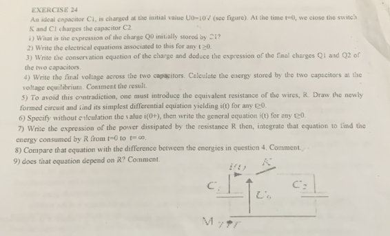 An ideal capacitor C1, is charged at the initial value UO=10V (see figure). At the time t=0
K and C1 charges the capacitor C2. , we close the switch 
i) What is the expression of the charge Q0 initially stored by 21? 
2) Write the electrical equations associated to this for any t≥ 0. 
3) Write the conservation equation of the charge and deduce the expression of the final charges Q1 and Q2 of 
the two capacitors. 
4) Write the final voltage across the two capacitors. Calculate the energy stored by the two capacitors at the 
voltage equilibrium. Comment the result. 
5) To avoid this contradiction, one must introduce the equivalent resistance of the wires, R. Draw the newly 
formed circuit and find its simplest differential equation yielding i(t) for any t≥ 0. 
6) Specify without calculation the value i(0+) , then write the general equation i(t) for any (≥ 0. 
7) Write the expression of the power dissipated by the resistance R then, integrate that equation to find the 
energy consumed by R from t=0 to t=∈fty. 
8) Compare that equation with the difference between the energies in question 4. Comment. 
9) does that equation depend on R? Comment. 
C 
C^2 
M '/