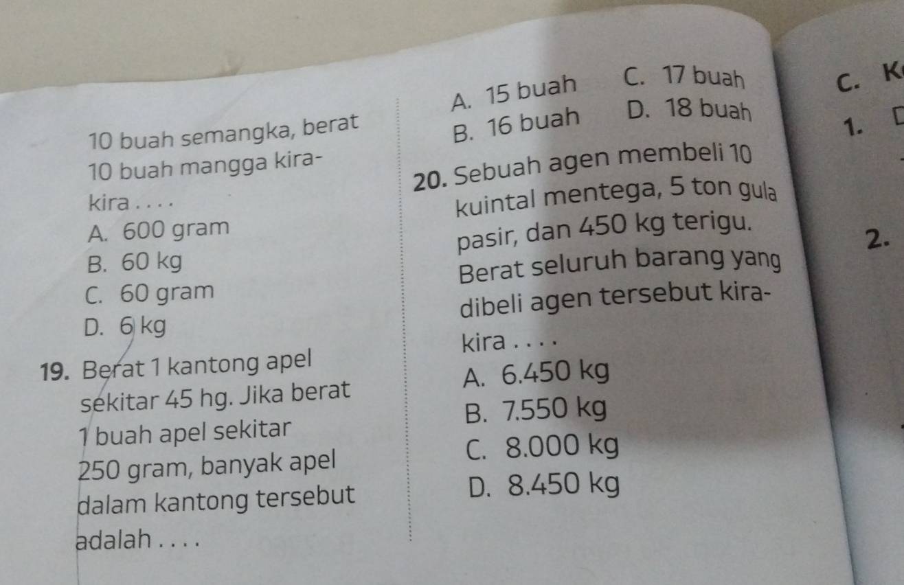 A. 15 buah C. 17 buah
C. K
10 buah semangka, berat
B. 16 buah D. 18 buah
1. [
10 buah mangga kira-
20. Sebuah agen membeli 10
kira . . . .
kuintal mentega, 5 ton gula
A. 600 gram
pasir, dan 450 kg terigu.
2.
B. 60 kg
Berat seluruh barang yang
C. 60 gram
D. 6 kg dibeli agen tersebut kira-
kira . . . .
19. Berat 1 kantong apel
A. 6.450 kg
sekitar 45 hg. Jika berat
B. 7.550 kg
1 buah apel sekitar
250 gram, banyak apel
C. 8.000 kg
dalam kantong tersebut
D. 8.450 kg
adalah . . . .