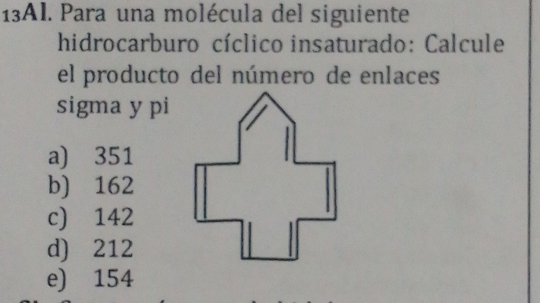 13AI. Para una molécula del siguiente
hidrocarburo cíclico insaturado: Calcule
el producto del número de enlaces
sigma y pi
a) 351
b) 162
c) 142
d) 212
e) 154