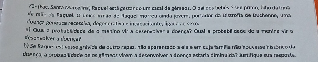 73- (Fac. Santa Marcelina) Raquel está gestando um casal de gêmeos. O pai dos bebês é seu primo, filho da irmã 
da mãe de Raquel. O único irmão de Raquel morreu ainda jovem, portador da Distrofia de Duchenne, uma 
doença genética recessiva, degenerativa e incapacitante, ligada ao sexo. 
a) Qual a probabilidade de o menino vir a desenvolver a doença? Qual a probabilidade de a menina vir a 
desenvolver a doença? 
b) Se Raquel estivesse grávida de outro rapaz, não aparentado a ela e em cuja família não houvesse histórico da 
doença, a probabilidade de os gêmeos virem a desenvolver a doença estaria diminuída? Justifique sua resposta.