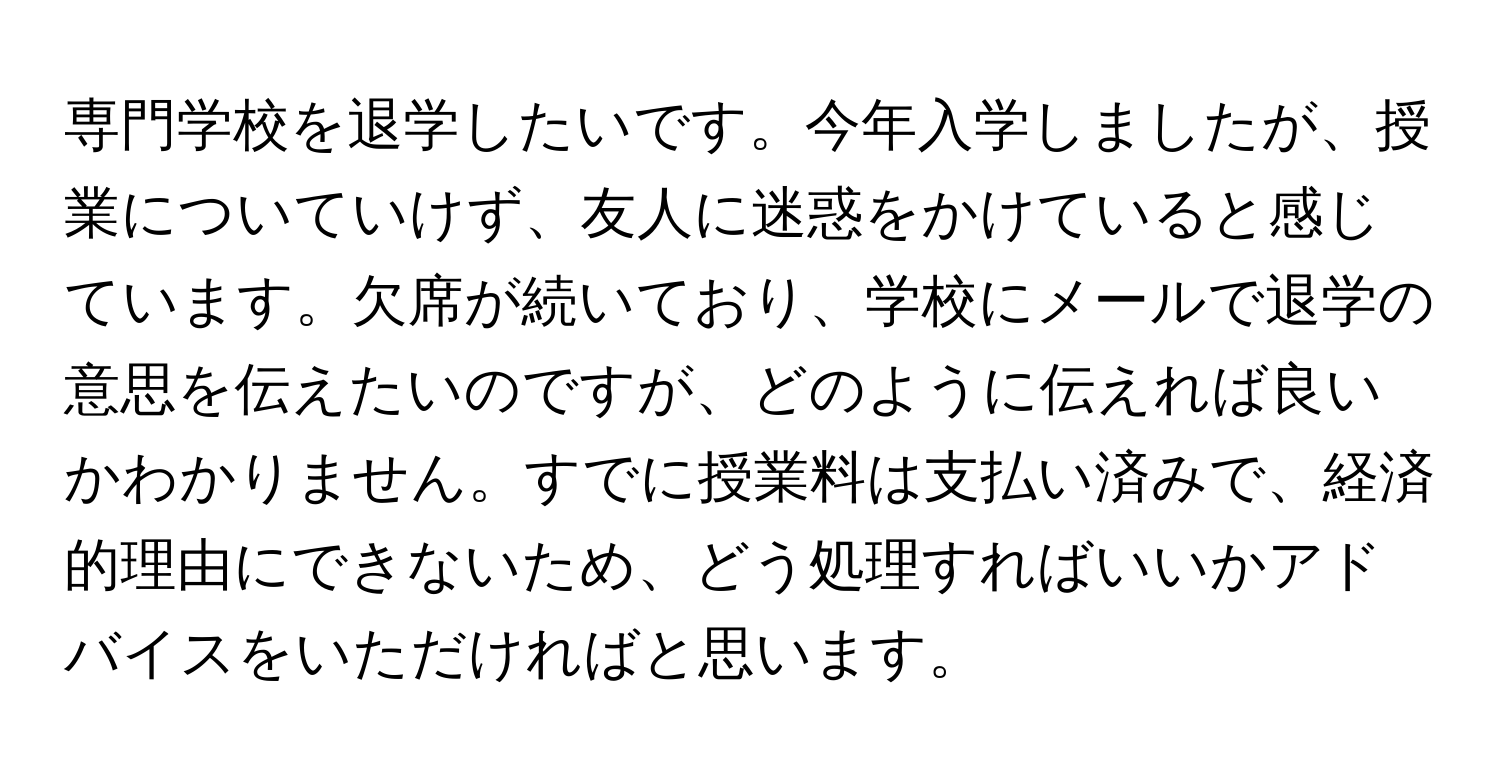 専門学校を退学したいです。今年入学しましたが、授業についていけず、友人に迷惑をかけていると感じています。欠席が続いており、学校にメールで退学の意思を伝えたいのですが、どのように伝えれば良いかわかりません。すでに授業料は支払い済みで、経済的理由にできないため、どう処理すればいいかアドバイスをいただければと思います。