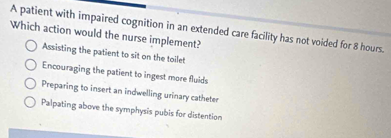 A patient with impaired cognition in an extended care facility has not voided for 8 hours.
Which action would the nurse implement?
Assisting the patient to sit on the toilet
Encouraging the patient to ingest more fluids
Preparing to insert an indwelling urinary catheter
Palpating above the symphysis pubis for distention