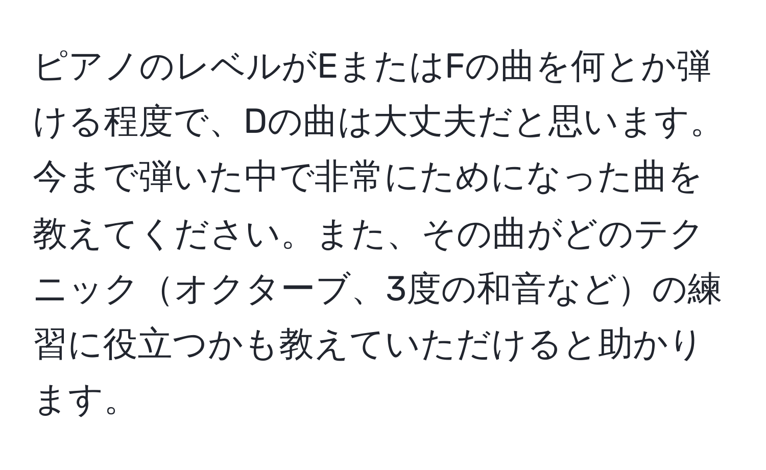 ピアノのレベルがEまたはFの曲を何とか弾ける程度で、Dの曲は大丈夫だと思います。今まで弾いた中で非常にためになった曲を教えてください。また、その曲がどのテクニックオクターブ、3度の和音などの練習に役立つかも教えていただけると助かります。