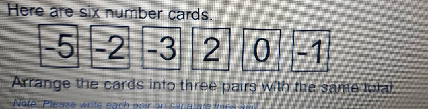 Here are six number cards.
-5 -2 -3 2 0 -1
Arrange the cards into three pairs with the same total. 
Note: Please write each pair on separate lines and