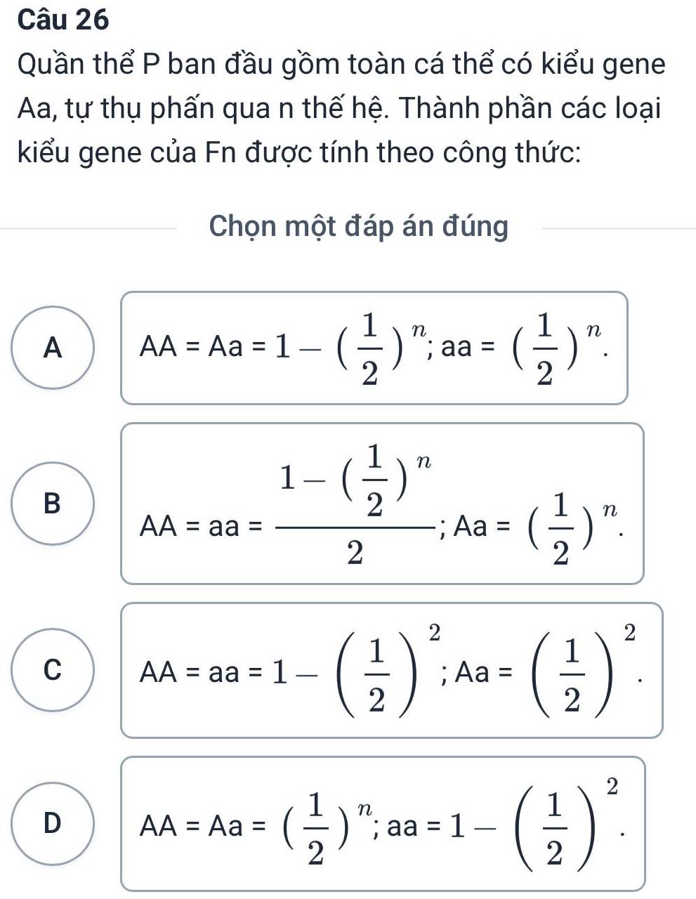 Quần thể P ban đầu gồm toàn cá thể có kiểu gene
Aa, tự thụ phấn qua n thế hệ. Thành phần các loại
kiểu gene của Fn được tính theo công thức:
Chọn một đáp án đúng
A AA=Aa=1-( 1/2 )^n; aa=( 1/2 )^n.
B AA=aa=frac 1-( 1/2 )^n2; Aa=( 1/2 )^n.
C AA=aa=1-( 1/2 )^2; Aa=( 1/2 )^2.
D AA=Aa=( 1/2 )^n; aa=1-( 1/2 )^2.