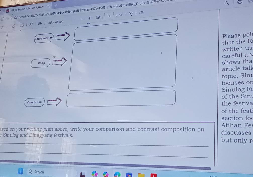 O3_LE_English 7_Lesson 1.Week X 
Filr C/Users/María%20Cristina/AppData/Local/Temp/d657b4ac-197a-45d5-9f1c-426284985f63_English%207%20Qual 
- + 14 of 18 
A^n a Ask Copilot 
Introduction 
Please poi 
that the R 
written us 
careful an 
sody 
shows tha 
article tall 
topic, Sinu 
focuses on 
Sinulog Fe 
of the Sin 
Conclusion the festiva 
of the fest 
section fo 
Atihan Fe 
ased on your writing plan above, write your comparison and contrast composition on discusses 
_ 
e Sinulog and Dinagyang festivals. but only r 
_ 
Search