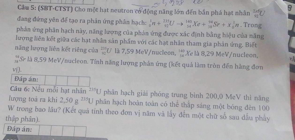 (SBT-CTST) Cho một hạt neutron cơ động năng lớn đến bắn phá hạt nhân _(92)^(235)U
8 
đang đứng yên để tạo ra phản ứng phân hạch: _0^(1n+_(92)^(235)Uto _(54)^(140)Xe+_(38)^(94)Sr+x_0^1n. Trong 
phản ứng phân hạch này, năng lượng của phản ứng được xác định bằng hiệu của năng 
lượng liên kết giữa các hạt nhân sản phẩm với các hạt nhân tham gia phản ứng. Biết 
năng lượng liên kết riêng của _(92)^(235)U là 7,59 MeV/nucleon, beginarray)r 140 54endarray Xe là 8,29 MeV/nucleon,
x1
beginarrayr 94 38endarray Si ở là 8,59 MeV/nucleon. Tính năng lượng phản ứng (kết quả làm tròn đến hàng đơn 
vi). 
Đáp án: 
Câu 6: Nếu mỗi hạt nhân 235□ phân hạch giải phóng trung bình 200, 0 MeV thì năng 
lượng toả ra khi 2, 50g^(235)U phân hạch hoàn toàn có thể thắp sáng một bóng đèn 100
W trong bao lâu? (Kết quả tính theo đơn vị năm và lấy đến một chữ số sau dấu phẩy 
thập phân). 
Đáp án: