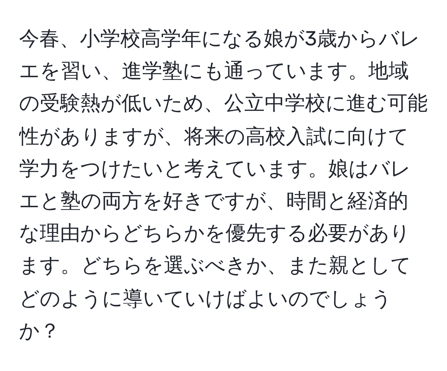 今春、小学校高学年になる娘が3歳からバレエを習い、進学塾にも通っています。地域の受験熱が低いため、公立中学校に進む可能性がありますが、将来の高校入試に向けて学力をつけたいと考えています。娘はバレエと塾の両方を好きですが、時間と経済的な理由からどちらかを優先する必要があります。どちらを選ぶべきか、また親としてどのように導いていけばよいのでしょうか？