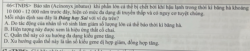 46 Báo săn (Acinonyx jnbatus) khi phần lớn cá thể bị chết bởi khí hậu lạnh trong thời kì băng hà khoảng
10 000 - 12 000 năm trước đây, hiện có mức đa dạng di truyền thấp và có nguy cơ tuyệt chủng.
Mỗi nhận định sau đây là Đúng hay Sai với ví dụ trên?
A. Do tác động của nhân tố vô sinh làm giảm số lượng lớn cá thể báo thời kì băng hà.
B. Hiện tượng này được xem là hiệu ứng thắt cổ chai.
C. Quần thể này có xu hướng đa dạng kiểu gene tăng.
D. Xu hướng quần thể này là tần số kiểu gene dị hợp giảm, đồng hợp tăng.