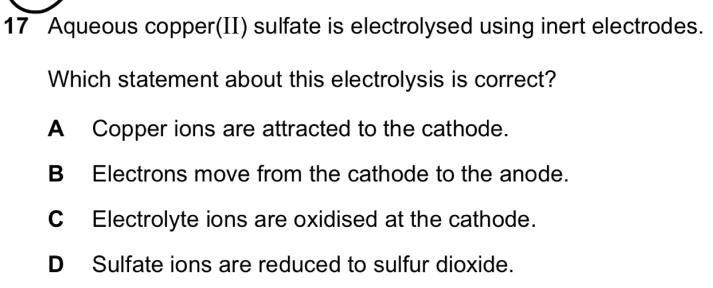 Aqueous copper(II) sulfate is electrolysed using inert electrodes.
Which statement about this electrolysis is correct?
A Copper ions are attracted to the cathode.
B Electrons move from the cathode to the anode.
CElectrolyte ions are oxidised at the cathode.
D Sulfate ions are reduced to sulfur dioxide.