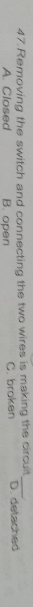 Removing the switch and connecting the two wires is making the circuit_
A. Closed B. open C. broken D. detached