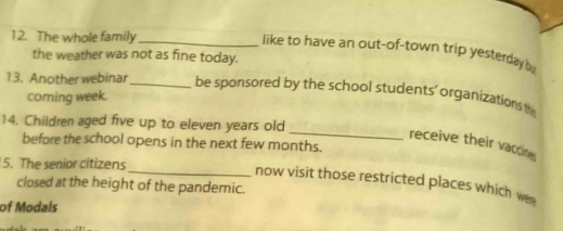 The whole family_ 
like to have an out-of-town trip yesterday b 
the weather was not as fine today. 
13. Another webinar_ be sponsored by the school students' organizations th 
coming week. 
14. Children aged five up to eleven years old 
before the school opens in the next few months. 
_receive their vaccine 
5. The senior citizens 
_now visit those restricted places which wen 
closed at the height of the pandemic. 
of Modals
