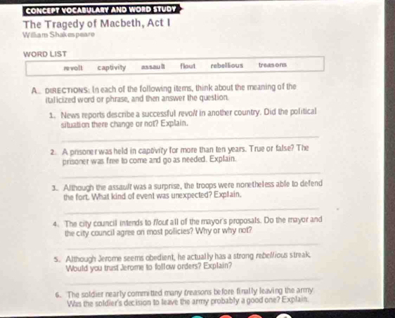 CONCEPT VOCABULARY AND WORD STUDY
The Tragedy of Macbeth, Act I
William Shakespeare
WORD LIST
revolt captivity assau lt flout rebellious treas ons
ADIRECTIONS: In each of the following items, think about the meaning of the
italicized word or phrase, and then answer the question.
1. News reports describe a successful revolf in another country. Did the political
situation there change or not? Explain.
_
2. A prisoner was held in captivity for more than ten years. True or false? The
prisoner was free to come and go as needed. Explain.
_
3. Although the assault was a surprise, the troops were nonetheless able to defend
the fort. What kind of event was unexpected? Explain.
_
4. The city council intends to flout all of the mayor's proposals. Do the mayor and
the city council agree on most policies? Why or why not?
_
5. Although Jerome seems obedient, he actually has a strong rebef/ious streak.
Would you trust Jerome to follow orders? Explain?
_
6. The soldier nearly committed many treasons before finally leaving the army
Was the soldier's decision to leave the army probably a good one? Explain.