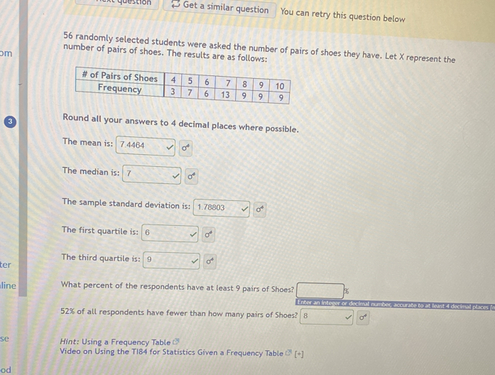 et question Get a similar question You can retry this question below
56 randomly selected students were asked the number of pairs of shoes they have. Let X represent the 
number of pairs of shoes. The results are as follows:
m
Round all your answers to 4 decimal places where possible. 
The mean is: 7.4464 sigma^4
The median is: 7 sigma^4
The sample standard deviation is: 1.78803 sigma^4
The first quartile is: 6 sigma^4
The third quartile is: 9 sigma^4
ter 
line What percent of the respondents have at least 9 pairs of Shoes? %
Enter an integer or decimal number
52% of all respondents have fewer than how many pairs of Shoes? 8 sigma^4
se Hint: Using a Frequency Table 
Video on Using the T184 for Statistics Given a Frequency Table overline EA [+]
od