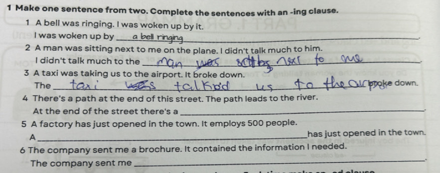 Make one sentence from two. Complete the sentences with an -ing clause. 
1 A bell was ringing. I was woken up by it. 
I was woken up by _. 
2 A man was sitting next to me on the plane. I didn't talk much to him. 
I didn't talk much to the_ 
3 A taxi was taking us to the airport. It broke down. 
The_ 
_ 
4 There's a path at the end of this street. The path leads to the river. 
At the end of the street there's a_ 
. 
5 A factory has just opened in the town. It employs 500 people. 
_A 
has just opened in the town. 
6 The company sent me a brochure. It contained the information I needed. 
_. 
The company sent me