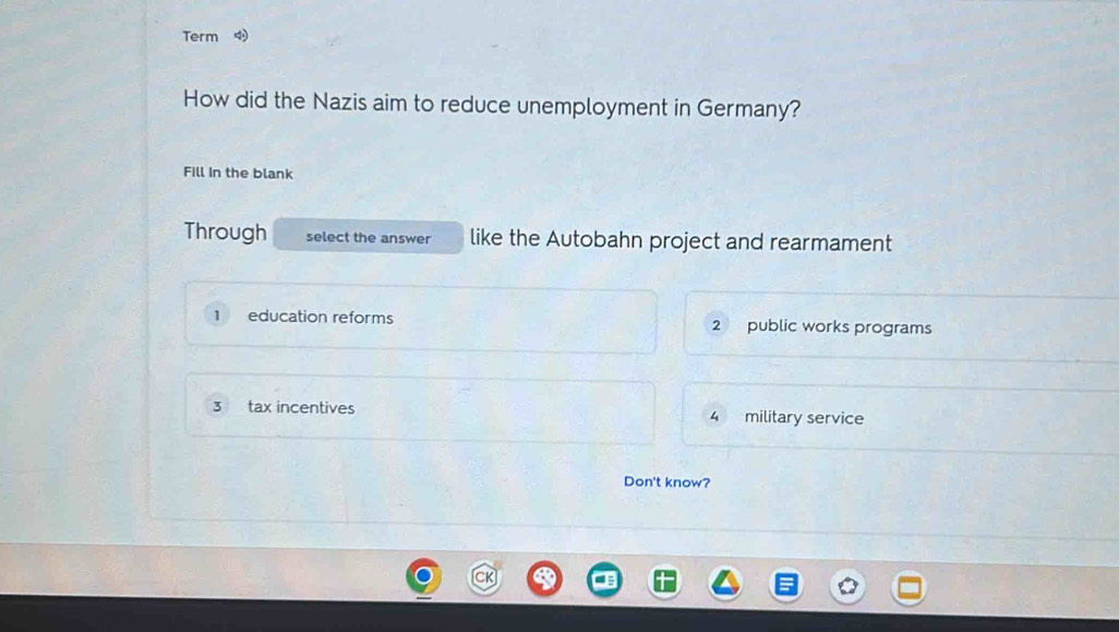 Term
How did the Nazis aim to reduce unemployment in Germany?
Fill in the blank
Through select the answer like the Autobahn project and rearmament
1 education reforms 2 public works programs
3 tax incentives 4 military service
Don't know?