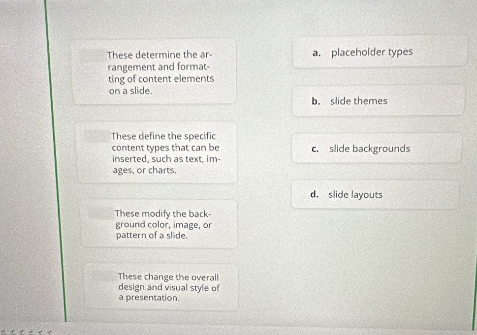 These determine the ar- a. placeholder types
rangement and format-
ting of content elements
on a slide.
b. slide themes
These define the specific
content types that can be c. slide backgrounds
inserted, such as text, im-
ages, or charts.
d. slide layouts
These modify the back-
ground color, image, or
pattern of a slide.
These change the overall
design and visual style of
a presentation.