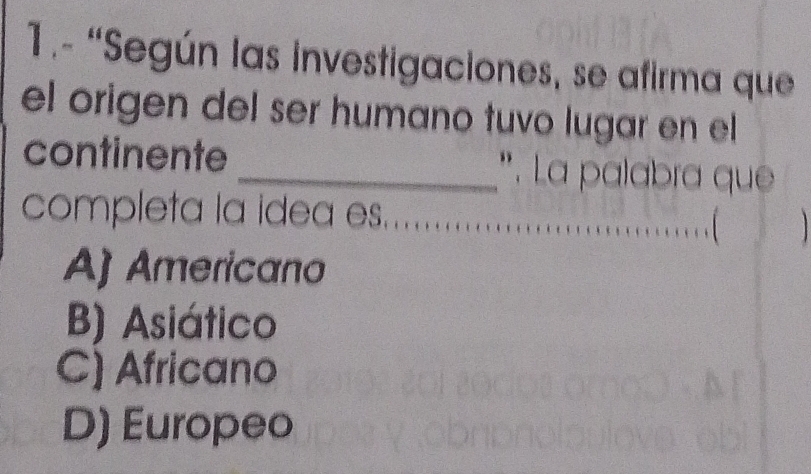 1.- “Según las investigaciones, se afirma que
el origen del ser humano tuvo lugar en el
continente _*. La palabra que
completa la idea es.
, [
A) Americano
B) Asiático
C) Africano
D) Europeo