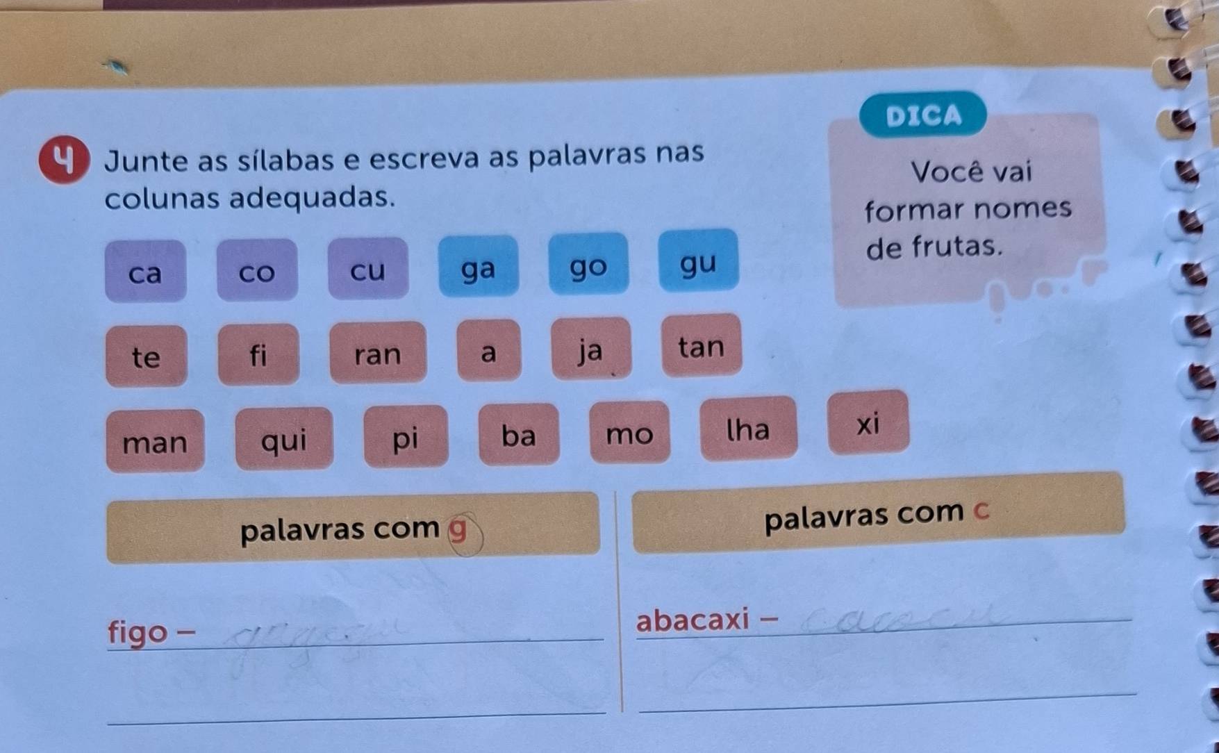 DICA 
4 Junte as sílabas e escreva as palavras nas 
Você vai 
colunas adequadas. 
formar nomes 
de frutas. 
ca 
Co cu ga go gu 
te ran a ja tan 
fi 
man qui pi 
ba mo lha 
xi 
palavras com 
palavras com c 
figo - _abacaxi -_ 
_ 
_