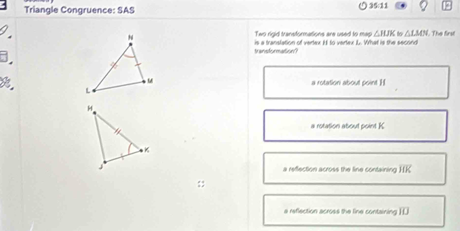 Triangle Congruence: SAS
35:11 
/
Two rigid transformations are used to map △ HJK 16 △ LMN. The first
is a translation of vertex H to vertex L. What is the second
5.
Iansformation?
a rotation about point. H
a rotation about point K
a reflection across the line containing overline HK
a reflection across the line containing overline IIJ