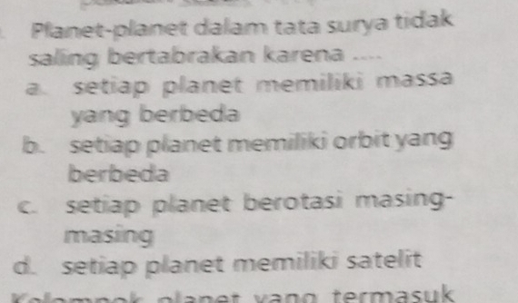 Planet-planet dalam tata surya tidak
saling bertabrakan karena ....
a. setiap planet memiliki massa
yang berbeda
b. setiap planet memiliki orbit yang
berbeda
c. setiap planet berotasi masing-
masing
d. setiap planet memiliki satelit