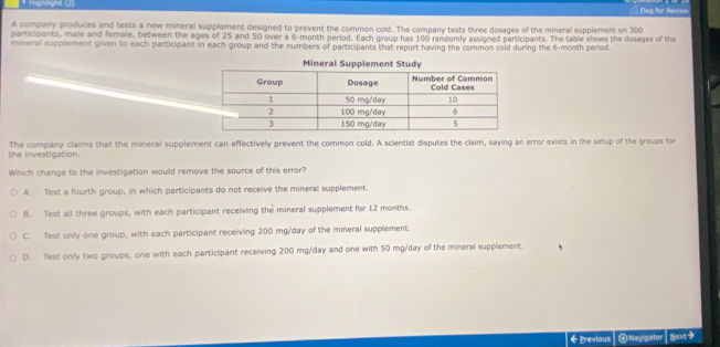 Highlight (J) == Elag for Revie=
A company produces and tests a new mineral supplement designed to prevent the common cold. The company tests three dosages of the mineral supplement on 300
participants, male and female, between the ages of 25 and 50 over a 6-month period. Each group has 100 randomly assigned participants. The table shows the dosages of the
mineral supplement given to each participant in each group and the numbers of participants that report having the common cold during the 6-month period
Mineral Supplement Study
the investigation. The company claims that the mineral supplement can effectively prevent the common cold. A scientist disputes the claim, saying an error exists in the setup of the groups for
Which change to the investigation would remove the source of this error?
A. Test a fourth group, in which participants do not receive the mineral supplement.
B. Test all three groups, with each participant receiving the mineral supplement for 12 months.
C. Test only one group, with each participant receiving 200 mg/day of the mineral supplement.
D. Test only two groups, one with each participant receiving 200 mg/day and one with 50 mg/day of the mineral supplement.
←Previous @ Nayigater Next>