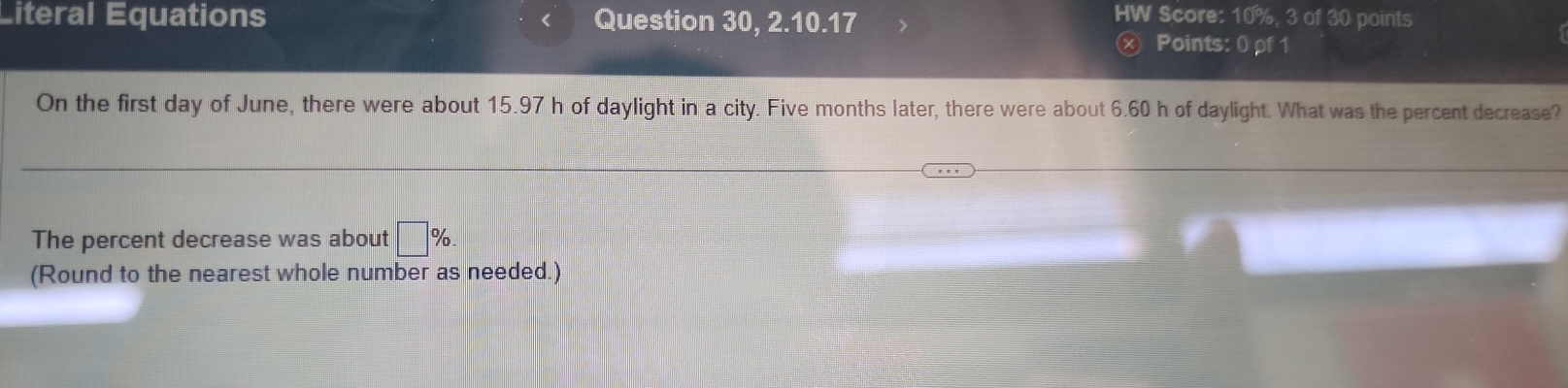 Éiteral Équations < Question 30, 2.10.17 
HW Score:  10%, 3 of 30 points 
ⓧ Points: 0 ρf1 
On the first day of June, there were about 15.97 h of daylight in a city. Five months later, there were about 6.60 h of daylight. What was the percent decrease? 
The percent decrease was about □ %. 
(Round to the nearest whole number as needed.)