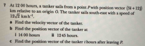 At 12 00 hours, a tanker sails from a point Pwith position vector (5i+12j)
km relative to an origin O. The tanker sails south-east with a speed of
12sqrt(2)kmh^(-1). 
a Find the velocity vector of the tanker. 
b Find the position vector of the tanker at 
i 14 00 hours ⅱ 1245 hours. 
c Find the position vector of the tanker t hours after leaving P.