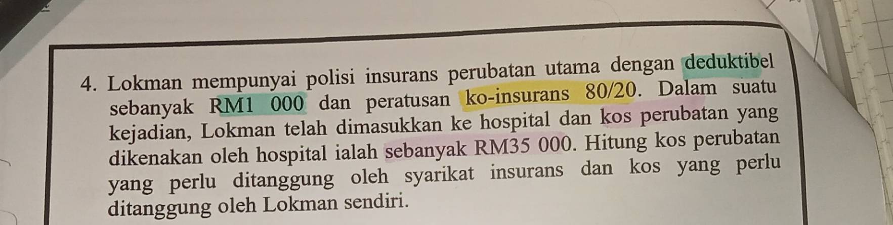 Lokman mempunyai polisi insurans perubatan utama dengan deduktibel 
sebanyak RM1 000 dan peratusan ko-insurans 80/20. Dalam suatu 
kejadian, Lokman telah dimasukkan ke hospital dan kos perubatan yang 
dikenakan oleh hospital ialah sebanyak RM35 000. Hitung kos perubatan 
yang perlu ditanggung oleh syarikat insurans dan kos yang perlu 
ditanggung oleh Lokman sendiri.